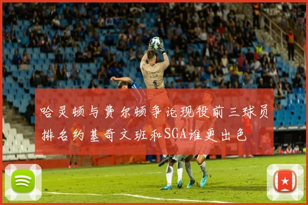哈灵顿与费尔顿争论现役前三球员排名约基奇文班和SGA谁更出色