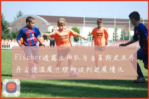 Fischer透露太阳队与吉莱斯皮及乔丹古德温展开续约谈判进展情况