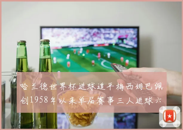哈兰德世界杯进球追平梅西姆巴佩创1958年以来单届赛事三人进球六次新纪录