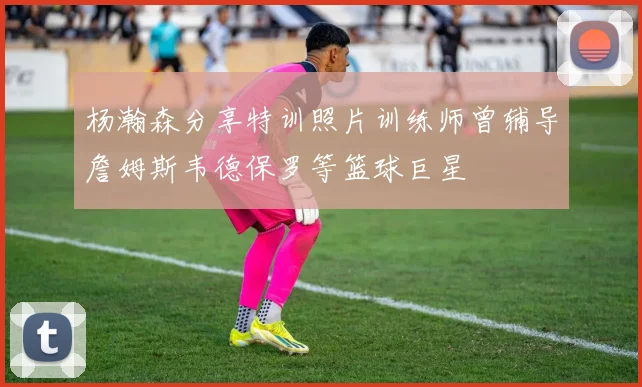杨瀚森分享特训照片训练师曾辅导詹姆斯韦德保罗等篮球巨星