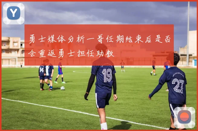 勇士媒体分析一哥任期结束后是否会重返勇士担任助教