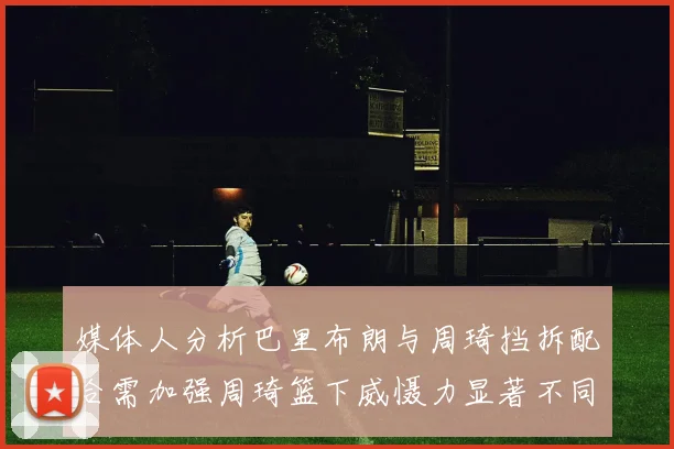 媒体人分析巴里布朗与周琦挡拆配合需加强周琦篮下威慑力显著不同于大秋
