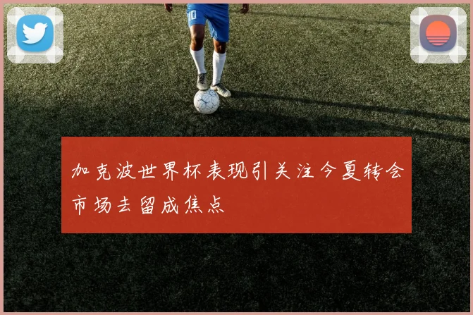 加克波世界杯表现引关注今夏转会市场去留成焦点