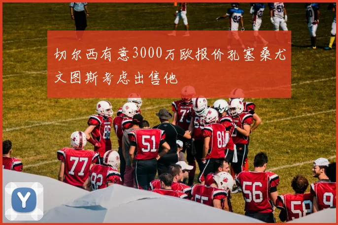 切尔西有意3000万欧报价孔塞桑尤文图斯考虑出售他