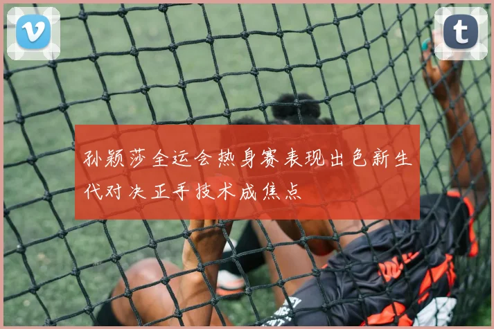 孙颖莎全运会热身赛表现出色新生代对决正手技术成焦点