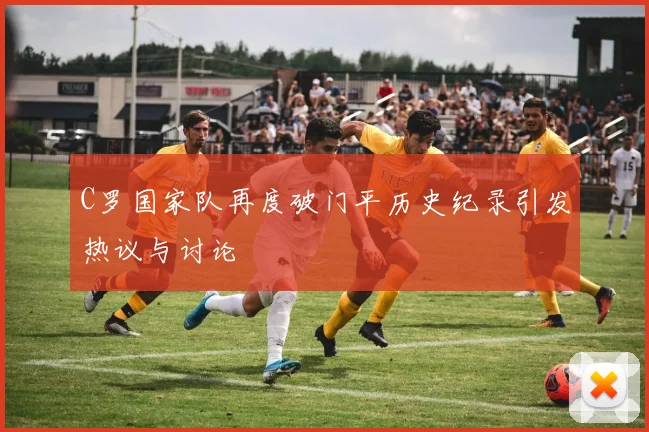 C罗国家队再度破门平历史纪录引发热议与讨论