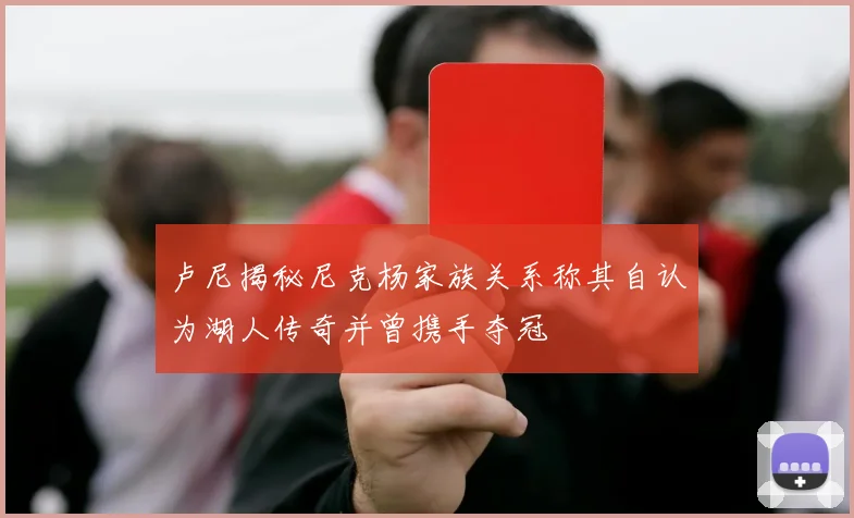卢尼揭秘尼克杨家族关系称其自认为湖人传奇并曾携手夺冠