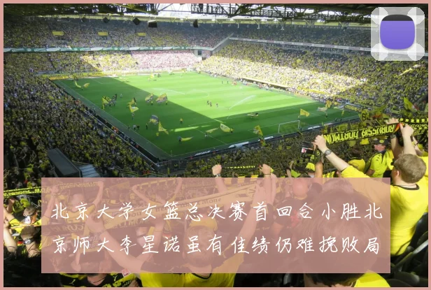 北京大学女篮总决赛首回合小胜北京师大李星诺虽有佳绩仍难挽败局