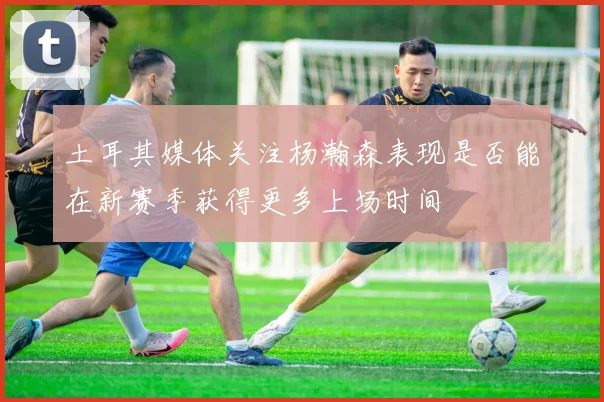 土耳其媒体关注杨瀚森表现是否能在新赛季获得更多上场时间
