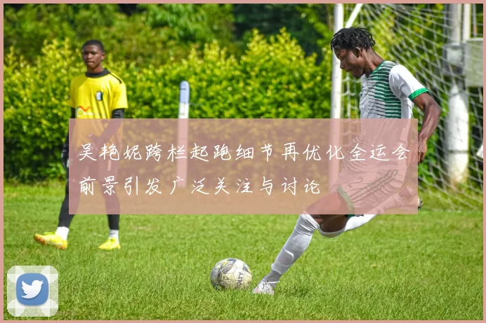 吴艳妮跨栏起跑细节再优化全运会前景引发广泛关注与讨论
