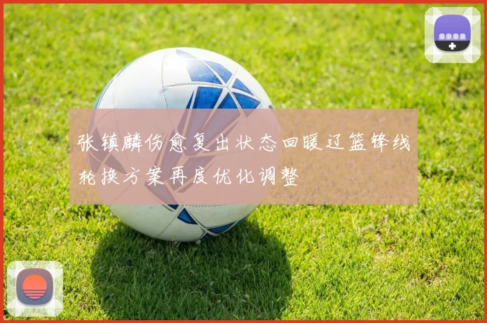 张镇麟伤愈复出状态回暖辽篮锋线轮换方案再度优化调整